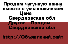 Продам чугунную ванну вместе с умывальником › Цена ­ 3 000 - Свердловская обл. Другое » Продам   . Свердловская обл.